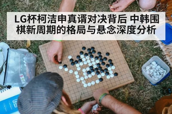 LG杯柯洁申真谞对决背后 中韩围棋新周期的格局与悬念深度分析